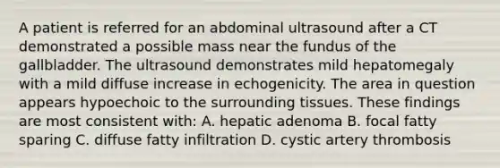 A patient is referred for an abdominal ultrasound after a CT demonstrated a possible mass near the fundus of the gallbladder. The ultrasound demonstrates mild hepatomegaly with a mild diffuse increase in echogenicity. The area in question appears hypoechoic to the surrounding tissues. These findings are most consistent with: A. hepatic adenoma B. focal fatty sparing C. diffuse fatty infiltration D. cystic artery thrombosis