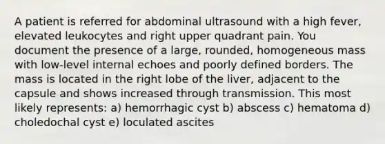 A patient is referred for abdominal ultrasound with a high fever, elevated leukocytes and right upper quadrant pain. You document the presence of a large, rounded, homogeneous mass with low-level internal echoes and poorly defined borders. The mass is located in the right lobe of the liver, adjacent to the capsule and shows increased through transmission. This most likely represents: a) hemorrhagic cyst b) abscess c) hematoma d) choledochal cyst e) loculated ascites