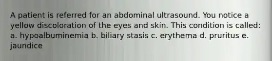 A patient is referred for an abdominal ultrasound. You notice a yellow discoloration of the eyes and skin. This condition is called: a. hypoalbuminemia b. biliary stasis c. erythema d. pruritus e. jaundice