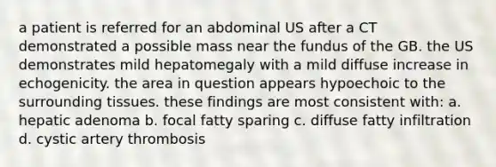 a patient is referred for an abdominal US after a CT demonstrated a possible mass near the fundus of the GB. the US demonstrates mild hepatomegaly with a mild diffuse increase in echogenicity. the area in question appears hypoechoic to the surrounding tissues. these findings are most consistent with: a. hepatic adenoma b. focal fatty sparing c. diffuse fatty infiltration d. cystic artery thrombosis