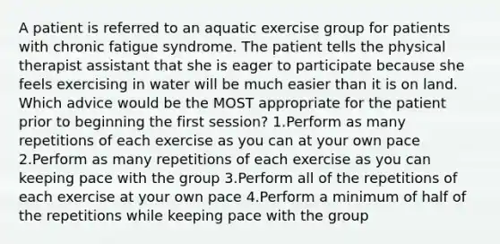 A patient is referred to an aquatic exercise group for patients with chronic fatigue syndrome. The patient tells the physical therapist assistant that she is eager to participate because she feels exercising in water will be much easier than it is on land. Which advice would be the MOST appropriate for the patient prior to beginning the first session? 1.Perform as many repetitions of each exercise as you can at your own pace 2.Perform as many repetitions of each exercise as you can keeping pace with the group 3.Perform all of the repetitions of each exercise at your own pace 4.Perform a minimum of half of the repetitions while keeping pace with the group