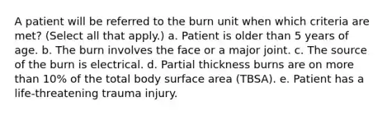 A patient will be referred to the burn unit when which criteria are met? (Select all that apply.) a. Patient is older than 5 years of age. b. The burn involves the face or a major joint. c. The source of the burn is electrical. d. Partial thickness burns are on more than 10% of the total body surface area (TBSA). e. Patient has a life-threatening trauma injury.