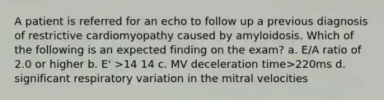 A patient is referred for an echo to follow up a previous diagnosis of restrictive cardiomyopathy caused by amyloidosis. Which of the following is an expected finding on the exam? a. E/A ratio of 2.0 or higher b. E' >14 14 c. MV deceleration time>220ms d. significant respiratory variation in the mitral velocities