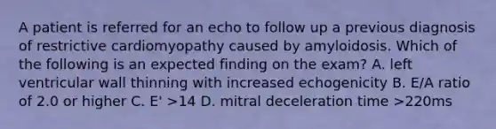 A patient is referred for an echo to follow up a previous diagnosis of restrictive cardiomyopathy caused by amyloidosis. Which of the following is an expected finding on the exam? A. left ventricular wall thinning with increased echogenicity B. E/A ratio of 2.0 or higher C. E' >14 D. mitral deceleration time >220ms