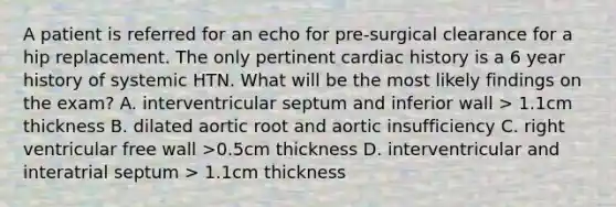 A patient is referred for an echo for pre-surgical clearance for a hip replacement. The only pertinent cardiac history is a 6 year history of systemic HTN. What will be the most likely findings on the exam? A. interventricular septum and inferior wall > 1.1cm thickness B. dilated aortic root and aortic insufficiency C. right ventricular free wall >0.5cm thickness D. interventricular and interatrial septum > 1.1cm thickness