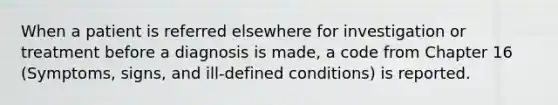 When a patient is referred elsewhere for investigation or treatment before a diagnosis is made, a code from Chapter 16 (Symptoms, signs, and ill-defined conditions) is reported.