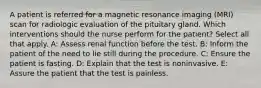 A patient is referred for a magnetic resonance imaging (MRI) scan for radiologic evaluation of the pituitary gland. Which interventions should the nurse perform for the patient? Select all that apply. A: Assess renal function before the test. B: Inform the patient of the need to lie still during the procedure. C: Ensure the patient is fasting. D: Explain that the test is noninvasive. E: Assure the patient that the test is painless.