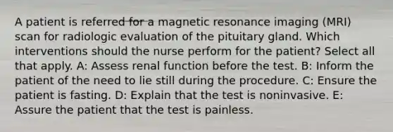 A patient is referred for a magnetic resonance imaging (MRI) scan for radiologic evaluation of the pituitary gland. Which interventions should the nurse perform for the patient? Select all that apply. A: Assess renal function before the test. B: Inform the patient of the need to lie still during the procedure. C: Ensure the patient is fasting. D: Explain that the test is noninvasive. E: Assure the patient that the test is painless.