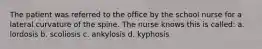 The patient was referred to the office by the school nurse for a lateral curvature of the spine. The nurse knows this is called: a. lordosis b. scoliosis c. ankylosis d. kyphosis