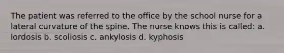 The patient was referred to the office by the school nurse for a lateral curvature of the spine. The nurse knows this is called: a. lordosis b. scoliosis c. ankylosis d. kyphosis