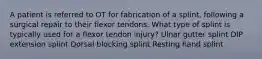 A patient is referred to OT for fabrication of a splint, following a surgical repair to their flexor tendons. What type of splint is typically used for a flexor tendon injury? Ulnar gutter splint DIP extension splint Dorsal blocking splint Resting hand splint