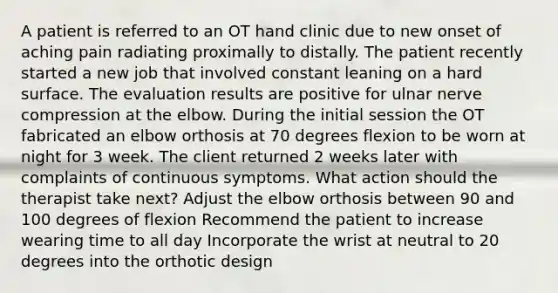 A patient is referred to an OT hand clinic due to new onset of aching pain radiating proximally to distally. The patient recently started a new job that involved constant leaning on a hard surface. The evaluation results are positive for ulnar nerve compression at the elbow. During the initial session the OT fabricated an elbow orthosis at 70 degrees flexion to be worn at night for 3 week. The client returned 2 weeks later with complaints of continuous symptoms. What action should the therapist take next? Adjust the elbow orthosis between 90 and 100 degrees of flexion Recommend the patient to increase wearing time to all day Incorporate the wrist at neutral to 20 degrees into the orthotic design