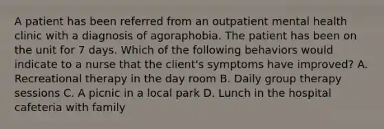 A patient has been referred from an outpatient mental health clinic with a diagnosis of agoraphobia. The patient has been on the unit for 7 days. Which of the following behaviors would indicate to a nurse that the client's symptoms have improved? A. Recreational therapy in the day room B. Daily group therapy sessions C. A picnic in a local park D. Lunch in the hospital cafeteria with family