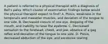 A patient is referred to a physical therapist with a diagnosis of Bell's palsy. Which cluster of examination findings below would the physical therapist expect to find? A. Ptosis, weakness in the temporalis and masseter muscles, and deviation of the tongue to one side. B. Decreased closure of one eye, dropping of the mouth, and inability to raise the eyebrow. C. Decreased sensation to the forehead, cheek, and jaw, absence of a gag reflex and deviation of the tongue to one side. D. Ptosis, decreased abduction of the eye, and excessive tearing