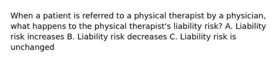 When a patient is referred to a physical therapist by a physician, what happens to the physical therapist's liability risk? A. Liability risk increases B. Liability risk decreases C. Liability risk is unchanged