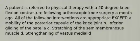 A patient is referred to physical therapy with a 20-degree knee flexion contracture following arthroscopic knee surgery a month ago. All of the following interventions are appropriate EXCEPT: a. Mobility of the posterior capsule of the knee joint b. Inferior gliding of the patella c. Stretching of the semimembranosus muscle d. Strengthening of vastus medialid