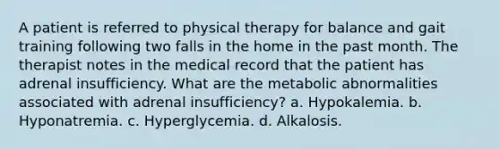 A patient is referred to physical therapy for balance and gait training following two falls in the home in the past month. The therapist notes in the medical record that the patient has adrenal insufficiency. What are the metabolic abnormalities associated with adrenal insufficiency? a. Hypokalemia. b. Hyponatremia. c. Hyperglycemia. d. Alkalosis.