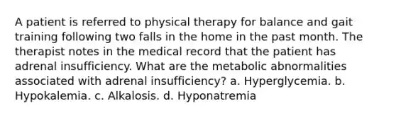 A patient is referred to physical therapy for balance and gait training following two falls in the home in the past month. The therapist notes in the medical record that the patient has adrenal insufficiency. What are the metabolic abnormalities associated with adrenal insufficiency? a. Hyperglycemia. b. Hypokalemia. c. Alkalosis. d. Hyponatremia