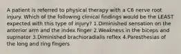 A patient is referred to physical therapy with a C6 nerve root injury. Which of the following clinical findings would be the LEAST expected with this type of injury? 1.Diminished sensation on the anterior arm and the index finger 2.Weakness in the biceps and supinator 3.Diminished brachioradialis reflex 4.Paresthesias of the long and ring fingers