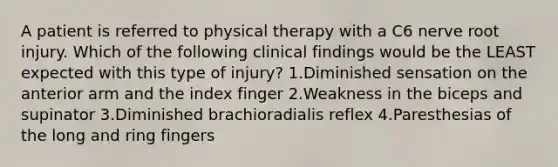 A patient is referred to physical therapy with a C6 nerve root injury. Which of the following clinical findings would be the LEAST expected with this type of injury? 1.Diminished sensation on the anterior arm and the index finger 2.Weakness in the biceps and supinator 3.Diminished brachioradialis reflex 4.Paresthesias of the long and ring fingers