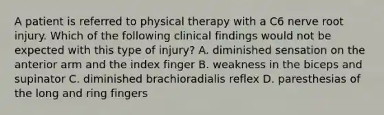 A patient is referred to physical therapy with a C6 nerve root injury. Which of the following clinical findings would not be expected with this type of injury? A. diminished sensation on the anterior arm and the index finger B. weakness in the biceps and supinator C. diminished brachioradialis reflex D. paresthesias of the long and ring fingers