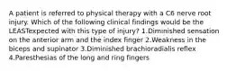 A patient is referred to physical therapy with a C6 nerve root injury. Which of the following clinical findings would be the LEASTexpected with this type of injury? 1.Diminished sensation on the anterior arm and the index finger 2.Weakness in the biceps and supinator 3.Diminished brachioradialis reflex 4.Paresthesias of the long and ring fingers