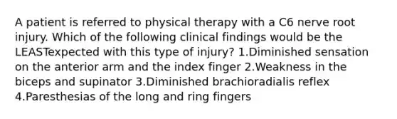 A patient is referred to physical therapy with a C6 nerve root injury. Which of the following clinical findings would be the LEASTexpected with this type of injury? 1.Diminished sensation on the anterior arm and the index finger 2.Weakness in the biceps and supinator 3.Diminished brachioradialis reflex 4.Paresthesias of the long and ring fingers