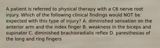 A patient is referred to physical therapy with a C6 nerve root injury. Which of the following clinical findings would NOT be expected with this type of injury? A. diminished sensation on the anterior arm and the index finger B. weakness in the biceps and supinator C. diminished brachioradialis reflex D. paresthesias of the long and ring fingers