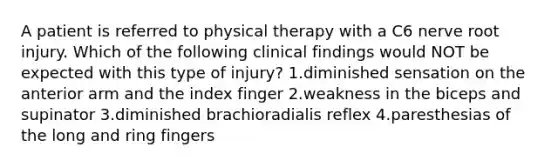 A patient is referred to physical therapy with a C6 nerve root injury. Which of the following clinical findings would NOT be expected with this type of injury? 1.diminished sensation on the anterior arm and the index finger 2.weakness in the biceps and supinator 3.diminished brachioradialis reflex 4.paresthesias of the long and ring fingers