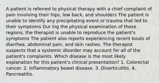 A patient is referred to physical therapy with a chief complaint of pain involving their hips, low back, and shoulders The patient is unable to identify any precipitating event or trauma that led to their symptoms Dur ing the physical examination of these regions, the therapist is unable to reproduce the patient's symptoms The patient also reports experiencing recent bouts of diarrhea, abdominal pain, and skin rashes. The therapist suspects that a systemic disorder may account for all of the patient's complaints. Which disease is the most likely explanation for this patient's clinical presentation? 1. Colorectal cancer. 2. Inflammatory bowel disease. 3. Diverticulitis. 4. Pancreatitis.