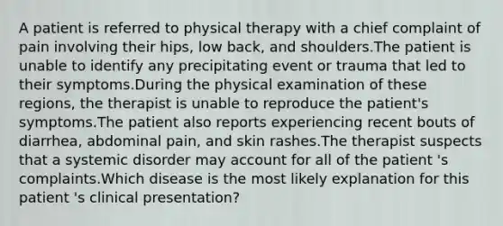 A patient is referred to physical therapy with a chief complaint of pain involving their hips, low back, and shoulders.The patient is unable to identify any precipitating event or trauma that led to their symptoms.During the physical examination of these regions, the therapist is unable to reproduce the patient's symptoms.The patient also reports experiencing recent bouts of diarrhea, abdominal pain, and skin rashes.The therapist suspects that a systemic disorder may account for all of the patient 's complaints.Which disease is the most likely explanation for this patient 's clinical presentation?