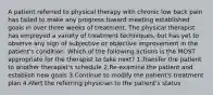 A patient referred to physical therapy with chronic low back pain has failed to make any progress toward meeting established goals in over three weeks of treatment. The physical therapist has employed a variety of treatment techniques, but has yet to observe any sign of subjective or objective improvement in the patient's condition. Which of the following actions is the MOST appropriate for the therapist to take next? 1.Transfer the patient to another therapist's schedule 2.Re-examine the patient and establish new goals 3.Continue to modify the patient's treatment plan 4.Alert the referring physician to the patient's status