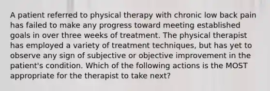 A patient referred to physical therapy with chronic low back pain has failed to make any progress toward meeting established goals in over three weeks of treatment. The physical therapist has employed a variety of treatment techniques, but has yet to observe any sign of subjective or objective improvement in the patient's condition. Which of the following actions is the MOST appropriate for the therapist to take next?