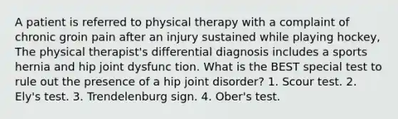 A patient is referred to physical therapy with a complaint of chronic groin pain after an injury sustained while playing hockey, The physical therapist's differential diagnosis includes a sports hernia and hip joint dysfunc tion. What is the BEST special test to rule out the presence of a hip joint disorder? 1. Scour test. 2. Ely's test. 3. Trendelenburg sign. 4. Ober's test.