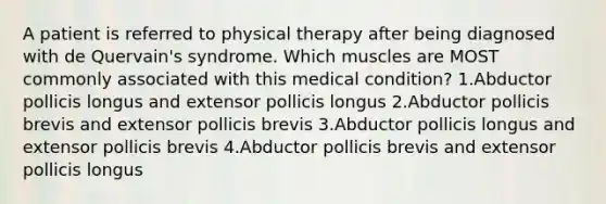 A patient is referred to physical therapy after being diagnosed with de Quervain's syndrome. Which muscles are MOST commonly associated with this medical condition? 1.Abductor pollicis longus and extensor pollicis longus 2.Abductor pollicis brevis and extensor pollicis brevis 3.Abductor pollicis longus and extensor pollicis brevis 4.Abductor pollicis brevis and extensor pollicis longus