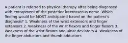 A patient is referred to physical therapy after being diagnosed with entrapment of the posterior interosseous nerve. Which finding would be MOST anticipated based on the patient's diagnosis? 1. Weakness of the wrist extensors and finger extensors 2. Weakness of the wrist flexors and finger flexors 3. Weakness of the wrist flexors and ulnar deviators 4. Weakness of the finger abductors and thumb adductors