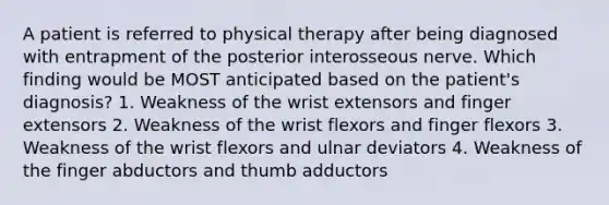 A patient is referred to physical therapy after being diagnosed with entrapment of the posterior interosseous nerve. Which finding would be MOST anticipated based on the patient's diagnosis? 1. Weakness of the wrist extensors and finger extensors 2. Weakness of the wrist flexors and finger flexors 3. Weakness of the wrist flexors and ulnar deviators 4. Weakness of the finger abductors and thumb adductors