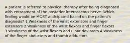 A patient is referred to physical therapy after being diagnosed with entrapment of the posterior interosseous nerve. Which finding would be MOST anticipated based on the patient's diagnosis? 1.Weakness of the wrist extensors and finger extensors 2.Weakness of the wrist flexors and finger flexors 3.Weakness of the wrist flexors and ulnar deviators 4.Weakness of the finger abductors and thumb adductors