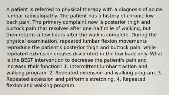 A patient is referred to physical therapy with a diagnosis of acute lumbar radiculopathy. The patient has a history of chronic low back pain. The primary complaint now is posterior thigh and buttock pain that resolves after one-half mile of walking, but then returns a few hours after the walk is complete. During the physical examination, repeated lumbar flexion movements reproduce the patient's posterior thigh and buttock pain. while repeated extension creates discomfort in the low back only. What is the BEST intervention to decrease the patient's pain and increase their function? 1. Intermittent lumbar traction and walking program. 2. Repeated extension and walking program. 3. Repeated extension and piriformis stretching. 4. Repeated flexion and walking program.