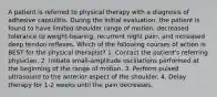 A patient is referred to physical therapy with a diagnosis of adhesive capsulitis. During the initial evaluation, the patient is found to have limited shoulder range of motion, decreased tolerance to weight-bearing, recurrent night pain, and increased deep tendon reflexes. Which of the following courses of action is BEST for the physical therapist? 1. Contact the patient's referring physician. 2. Initiate small-amplitude oscillations performed at the beginning of the range of motion. 3. Perform pulsed ultrasound to the anterior aspect of the shoulder. 4. Delay therapy for 1-2 weeks until the pain decreases.