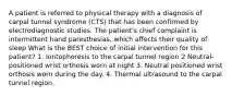 A patient is referred to physical therapy with a diagnosis of carpal tunnel syndrome (CTS) that has been confirmed by electrodiagnostic studies. The patient's chief complaint is intermittent hand paresthesias, which affects their quality of sleep What is the BEST choice of initial intervention for this patient? 1. Iontophoresis to the carpal tunnel region 2 Neutral-positioned wrist orthosis worn at night 3. Neutral positioned wrist orthosis worn during the day. 4. Thermal ultrasound to the carpal tunnel region.