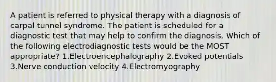 A patient is referred to physical therapy with a diagnosis of carpal tunnel syndrome. The patient is scheduled for a diagnostic test that may help to confirm the diagnosis. Which of the following electrodiagnostic tests would be the MOST appropriate? 1.Electroencephalography 2.Evoked potentials 3.Nerve conduction velocity 4.Electromyography