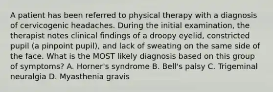 A patient has been referred to physical therapy with a diagnosis of cervicogenic headaches. During the initial examination, the therapist notes clinical findings of a droopy eyelid, constricted pupil (a pinpoint pupil), and lack of sweating on the same side of the face. What is the MOST likely diagnosis based on this group of symptoms? A. Horner's syndrome B. Bell's palsy C. Trigeminal neuralgia D. Myasthenia gravis