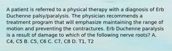 A patient is referred to a physical therapy with a diagnosis of Erb Duchenne palsy/paralysis. The physician recommends a treatment program that will emphasize maintaining the range of motion and preventing the contractures. Erb Duchenne paralysis is a result of damage to which of the following nerve roots? A. C4, C5 B. C5, C6 C. C7, C8 D. T1, T2