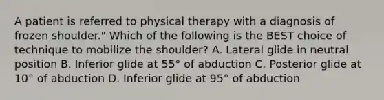 A patient is referred to physical therapy with a diagnosis of frozen shoulder." Which of the following is the BEST choice of technique to mobilize the shoulder? A. Lateral glide in neutral position B. Inferior glide at 55° of abduction C. Posterior glide at 10° of abduction D. Inferior glide at 95° of abduction