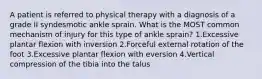 A patient is referred to physical therapy with a diagnosis of a grade II syndesmotic ankle sprain. What is the MOST common mechanism of injury for this type of ankle sprain? 1.Excessive plantar flexion with inversion 2.Forceful external rotation of the foot 3.Excessive plantar flexion with eversion 4.Vertical compression of the tibia into the talus