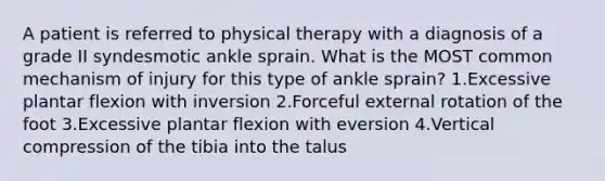 A patient is referred to physical therapy with a diagnosis of a grade II syndesmotic ankle sprain. What is the MOST common mechanism of injury for this type of ankle sprain? 1.Excessive plantar flexion with inversion 2.Forceful external rotation of the foot 3.Excessive plantar flexion with eversion 4.Vertical compression of the tibia into the talus