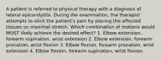 A patient is referred to physical therapy with a diagnosis of lateral epicondylitis. During the examination, the therapist attempts to elicit the patient's pain by placing the affected tissues on maximal stretch. Which combination of motions would MOST likely achieve the desired effect? 1. Elbow extension, forearm supination, wrist extension 2. Elbow extension, forearm pronation, wrist flexion 3. Elbow flexion, forearm pronation, wrist extension 4. Elbow flexion, forearm supination, wrist flexion