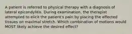 A patient is referred to physical therapy with a diagnosis of lateral epicondylitis. During examination, the therapist attempted to elicit the patient's pain by placing the affected tissues on maximal stretch. Which combination of motions would MOST likely achieve the desired effect?