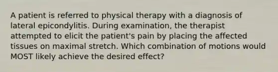 A patient is referred to physical therapy with a diagnosis of lateral epicondylitis. During examination, the therapist attempted to elicit the patient's pain by placing the affected tissues on maximal stretch. Which combination of motions would MOST likely achieve the desired effect?